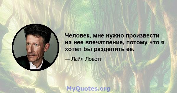 Человек, мне нужно произвести на нее впечатление, потому что я хотел бы разделить ее.