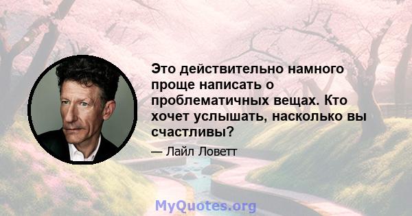 Это действительно намного проще написать о проблематичных вещах. Кто хочет услышать, насколько вы счастливы?