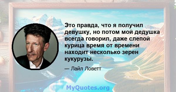 Это правда, что я получил девушку, но потом мой дедушка всегда говорил, даже слепой курица время от времени находит несколько зерен кукурузы.