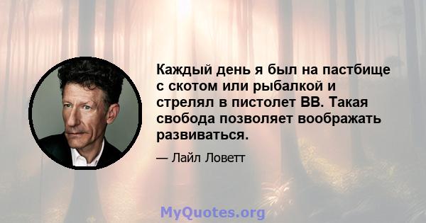 Каждый день я был на пастбище с скотом или рыбалкой и стрелял в пистолет BB. Такая свобода позволяет воображать развиваться.