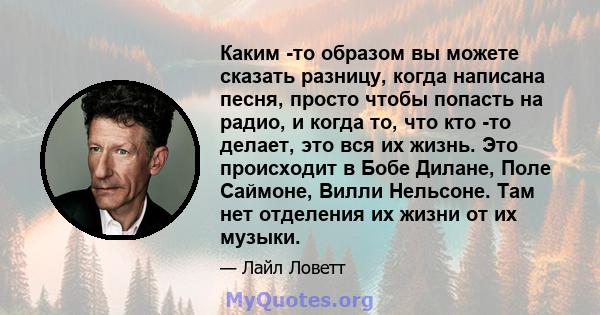 Каким -то образом вы можете сказать разницу, когда написана песня, просто чтобы попасть на радио, и когда то, что кто -то делает, это вся их жизнь. Это происходит в Бобе Дилане, Поле Саймоне, Вилли Нельсоне. Там нет