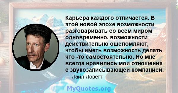 Карьера каждого отличается. В этой новой эпохе возможности разговаривать со всем миром одновременно, возможности действительно ошеломляют, чтобы иметь возможность делать что -то самостоятельно. Но мне всегда нравились