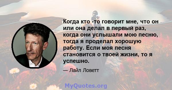 Когда кто -то говорит мне, что он или она делал в первый раз, когда они услышали мою песню, тогда я проделал хорошую работу. Если моя песня становится о твоей жизни, то я успешно.