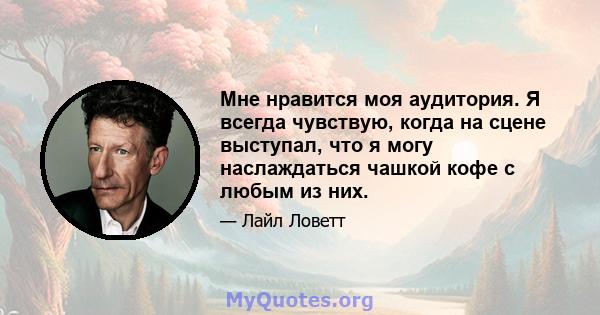 Мне нравится моя аудитория. Я всегда чувствую, когда на сцене выступал, что я могу наслаждаться чашкой кофе с любым из них.