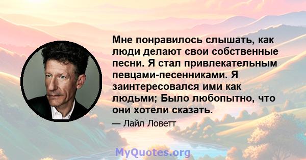 Мне понравилось слышать, как люди делают свои собственные песни. Я стал привлекательным певцами-песенниками. Я заинтересовался ими как людьми; Было любопытно, что они хотели сказать.