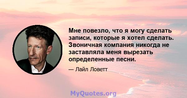 Мне повезло, что я могу сделать записи, которые я хотел сделать. Звоничная компания никогда не заставляла меня вырезать определенные песни.