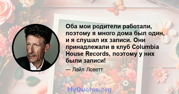 Оба мои родители работали, поэтому я много дома был один, и я слушал их записи. Они принадлежали в клуб Columbia House Records, поэтому у них были записи!