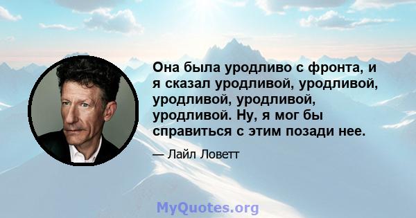 Она была уродливо с фронта, и я сказал уродливой, уродливой, уродливой, уродливой, уродливой. Ну, я мог бы справиться с этим позади нее.