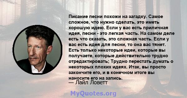 Писание песни похожи на загадку. Самое сложное, что нужно сделать, это иметь хорошую идею. Если у вас есть приличная идея, песни - это легкая часть. На самом деле есть что сказать, это сложная часть. Если у вас есть