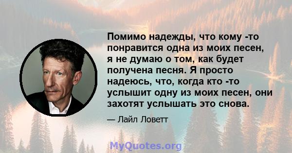 Помимо надежды, что кому -то понравится одна из моих песен, я не думаю о том, как будет получена песня. Я просто надеюсь, что, когда кто -то услышит одну из моих песен, они захотят услышать это снова.