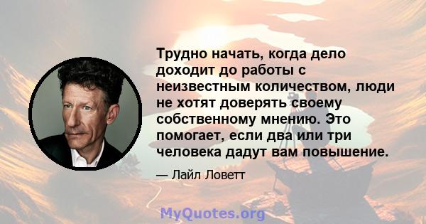 Трудно начать, когда дело доходит до работы с неизвестным количеством, люди не хотят доверять своему собственному мнению. Это помогает, если два или три человека дадут вам повышение.