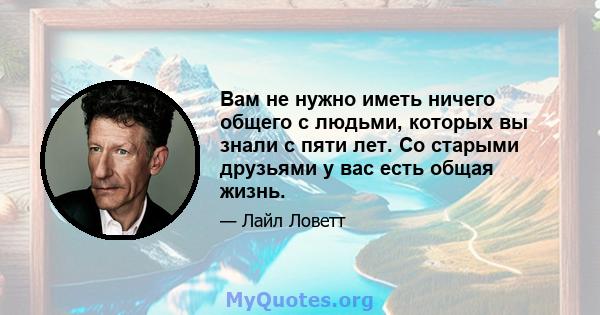 Вам не нужно иметь ничего общего с людьми, которых вы знали с пяти лет. Со старыми друзьями у вас есть общая жизнь.