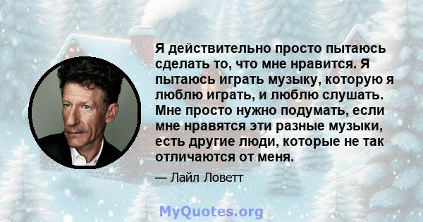 Я действительно просто пытаюсь сделать то, что мне нравится. Я пытаюсь играть музыку, которую я люблю играть, и люблю слушать. Мне просто нужно подумать, если мне нравятся эти разные музыки, есть другие люди, которые не 