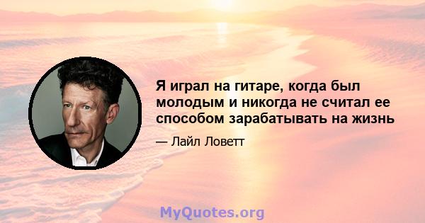 Я играл на гитаре, когда был молодым и никогда не считал ее способом зарабатывать на жизнь