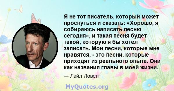 Я не тот писатель, который может проснуться и сказать: «Хорошо, я собираюсь написать песню сегодня», и такая песня будет такой, которую я бы хотел записать. Мои песни, которые мне нравятся, - это песни, которые приходят 