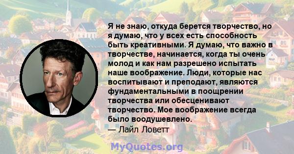 Я не знаю, откуда берется творчество, но я думаю, что у всех есть способность быть креативными. Я думаю, что важно в творчестве, начинается, когда ты очень молод и как нам разрешено испытать наше воображение. Люди,