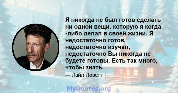 Я никогда не был готов сделать ни одной вещи, которую я когда -либо делал в своей жизни. Я недостаточно готов, недостаточно изучал, недостаточно Вы никогда не будете готовы. Есть так много, чтобы знать.