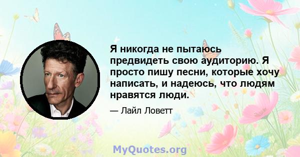 Я никогда не пытаюсь предвидеть свою аудиторию. Я просто пишу песни, которые хочу написать, и надеюсь, что людям нравятся люди.