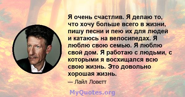 Я очень счастлив. Я делаю то, что хочу больше всего в жизни, пишу песни и пею их для людей и катаюсь на велосипедах. Я люблю свою семью. Я люблю свой дом. Я работаю с людьми, с которыми я восхищался всю свою жизнь. Это