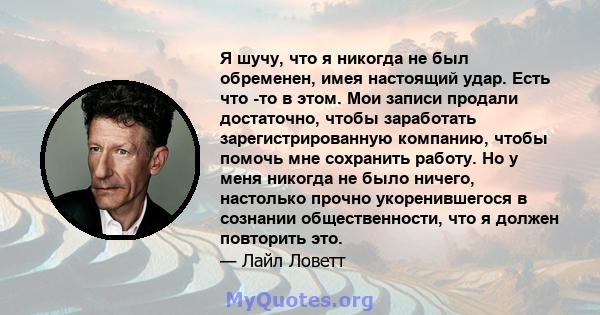 Я шучу, что я никогда не был обременен, имея настоящий удар. Есть что -то в этом. Мои записи продали достаточно, чтобы заработать зарегистрированную компанию, чтобы помочь мне сохранить работу. Но у меня никогда не было 