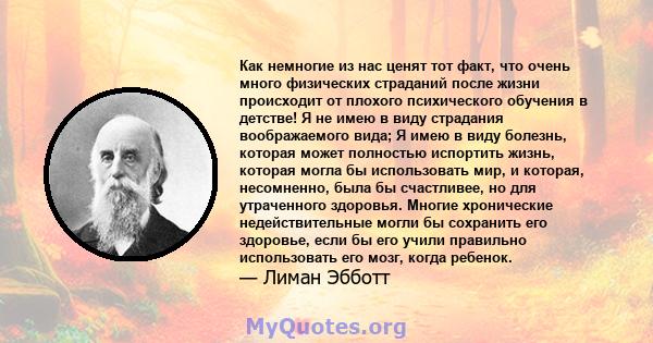 Как немногие из нас ценят тот факт, что очень много физических страданий после жизни происходит от плохого психического обучения в детстве! Я не имею в виду страдания воображаемого вида; Я имею в виду болезнь, которая