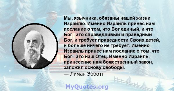 Мы, язычники, обязаны нашей жизни Израилю. Именно Израиль принес нам послание о том, что Бог единый, и что Бог - это справедливый и праведный Бог, и требует праведности Своих детей, и больше ничего не требует. Именно