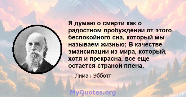 Я думаю о смерти как о радостном пробуждении от этого беспокойного сна, который мы называем жизнью; В качестве эмансипации из мира, который, хотя и прекрасна, все еще остается страной плена.