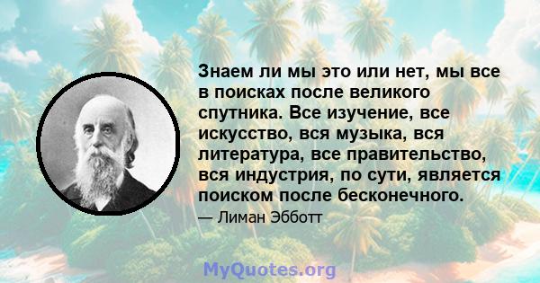 Знаем ли мы это или нет, мы все в поисках после великого спутника. Все изучение, все искусство, вся музыка, вся литература, все правительство, вся индустрия, по сути, является поиском после бесконечного.