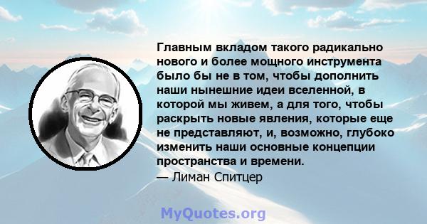 Главным вкладом такого радикально нового и более мощного инструмента было бы не в том, чтобы дополнить наши нынешние идеи вселенной, в которой мы живем, а для того, чтобы раскрыть новые явления, которые еще не