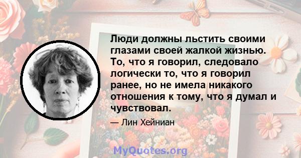 Люди должны льстить своими глазами своей жалкой жизнью. То, что я говорил, следовало логически то, что я говорил ранее, но не имела никакого отношения к тому, что я думал и чувствовал.