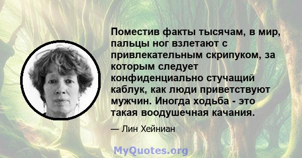 Поместив факты тысячам, в мир, пальцы ног взлетают с привлекательным скрипуком, за которым следует конфиденциально стучащий каблук, как люди приветствуют мужчин. Иногда ходьба - это такая воодушечная качания.