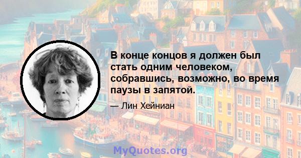 В конце концов я должен был стать одним человеком, собравшись, возможно, во время паузы в запятой.