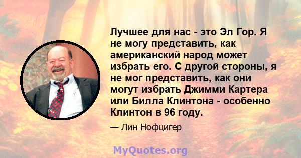 Лучшее для нас - это Эл Гор. Я не могу представить, как американский народ может избрать его. С другой стороны, я не мог представить, как они могут избрать Джимми Картера или Билла Клинтона - особенно Клинтон в 96 году.