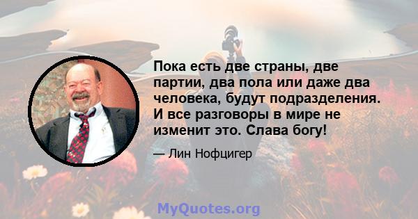 Пока есть две страны, две партии, два пола или даже два человека, будут подразделения. И все разговоры в мире не изменит это. Слава богу!