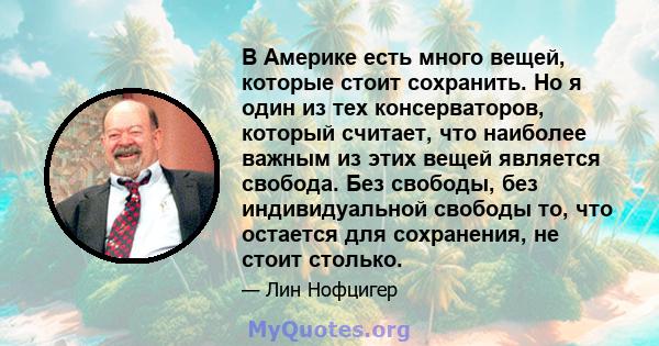 В Америке есть много вещей, которые стоит сохранить. Но я один из тех консерваторов, который считает, что наиболее важным из этих вещей является свобода. Без свободы, без индивидуальной свободы то, что остается для