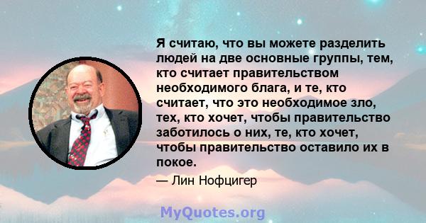 Я считаю, что вы можете разделить людей на две основные группы, тем, кто считает правительством необходимого блага, и те, кто считает, что это необходимое зло, тех, кто хочет, чтобы правительство заботилось о них, те,