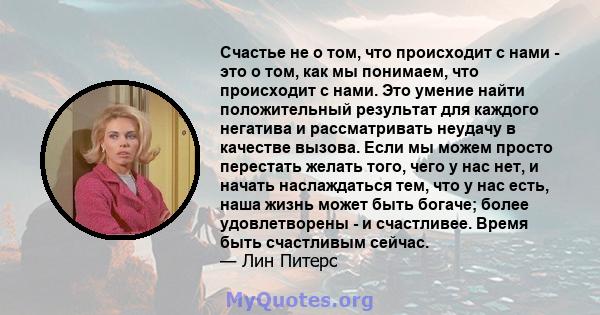 Счастье не о том, что происходит с нами - это о том, как мы понимаем, что происходит с нами. Это умение найти положительный результат для каждого негатива и рассматривать неудачу в качестве вызова. Если мы можем просто