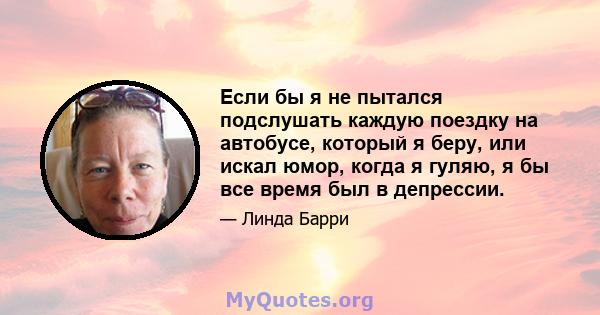 Если бы я не пытался подслушать каждую поездку на автобусе, который я беру, или искал юмор, когда я гуляю, я бы все время был в депрессии.