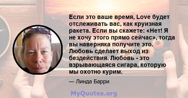 Если это ваше время, Love будет отслеживать вас, как круизная ракета. Если вы скажете: «Нет! Я не хочу этого прямо сейчас», тогда вы наверняка получите это. Любовь сделает выход из бездействия. Любовь - это взрывающаяся 