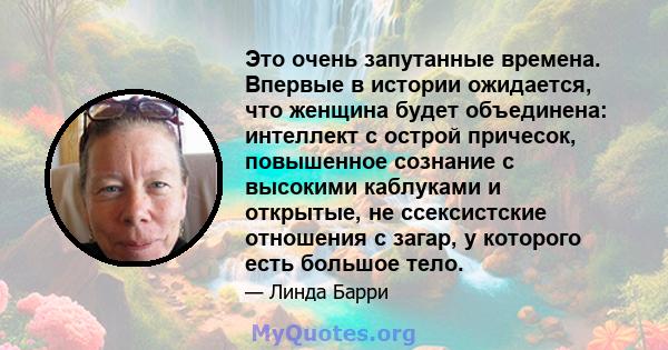 Это очень запутанные времена. Впервые в истории ожидается, что женщина будет объединена: интеллект с острой причесок, повышенное сознание с высокими каблуками и открытые, не ссексистские отношения с загар, у которого