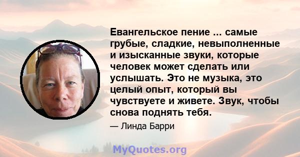 Евангельское пение ... самые грубые, сладкие, невыполненные и изысканные звуки, которые человек может сделать или услышать. Это не музыка, это целый опыт, который вы чувствуете и живете. Звук, чтобы снова поднять тебя.