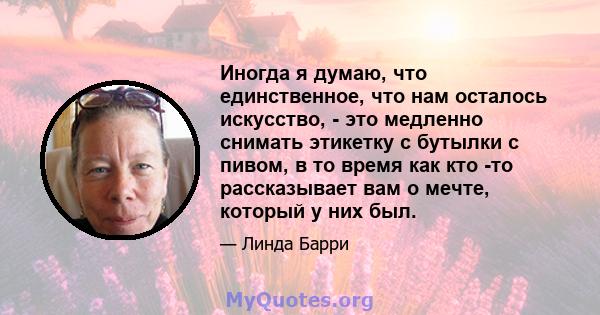 Иногда я думаю, что единственное, что нам осталось искусство, - это медленно снимать этикетку с бутылки с пивом, в то время как кто -то рассказывает вам о мечте, который у них был.