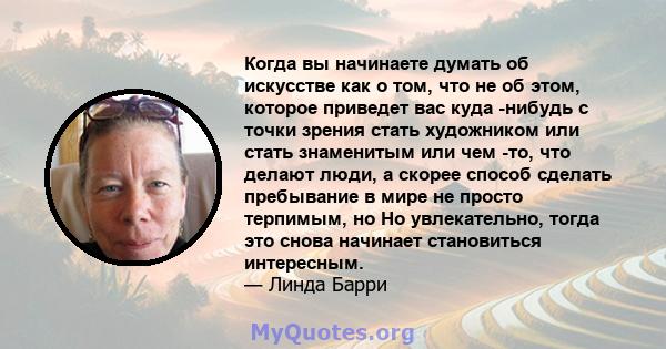 Когда вы начинаете думать об искусстве как о том, что не об этом, которое приведет вас куда -нибудь с точки зрения стать художником или стать знаменитым или чем -то, что делают люди, а скорее способ сделать пребывание в 