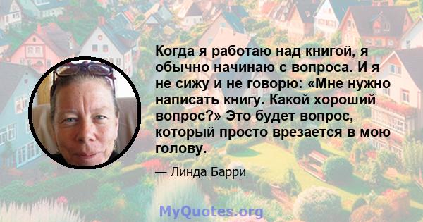 Когда я работаю над книгой, я обычно начинаю с вопроса. И я не сижу и не говорю: «Мне нужно написать книгу. Какой хороший вопрос?» Это будет вопрос, который просто врезается в мою голову.