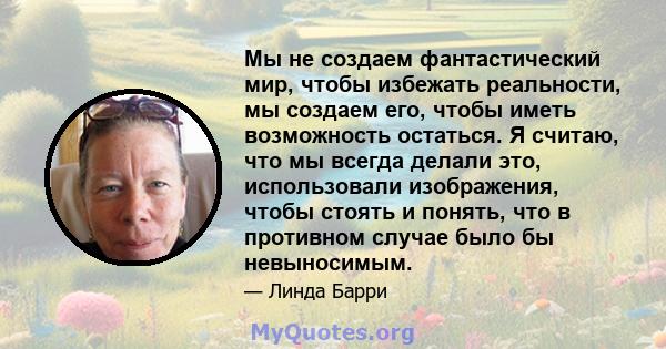 Мы не создаем фантастический мир, чтобы избежать реальности, мы создаем его, чтобы иметь возможность остаться. Я считаю, что мы всегда делали это, использовали изображения, чтобы стоять и понять, что в противном случае