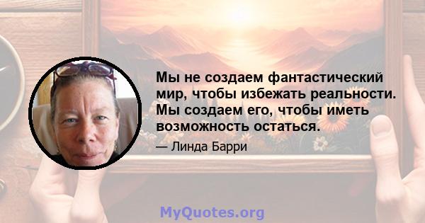 Мы не создаем фантастический мир, чтобы избежать реальности. Мы создаем его, чтобы иметь возможность остаться.