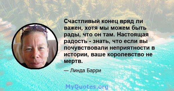 Счастливый конец вряд ли важен, хотя мы можем быть рады, что он там. Настоящая радость - знать, что если вы почувствовали неприятности в истории, ваше королевство не мертв.