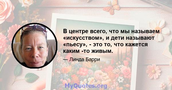 В центре всего, что мы называем «искусством», и дети называют «пьесу», - это то, что кажется каким -то живым.