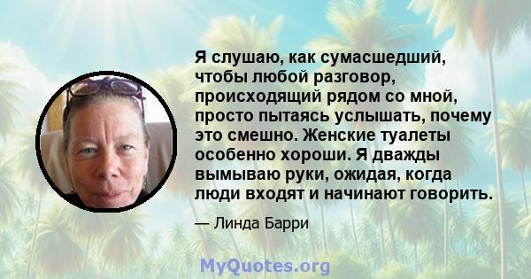 Я слушаю, как сумасшедший, чтобы любой разговор, происходящий рядом со мной, просто пытаясь услышать, почему это смешно. Женские туалеты особенно хороши. Я дважды вымываю руки, ожидая, когда люди входят и начинают