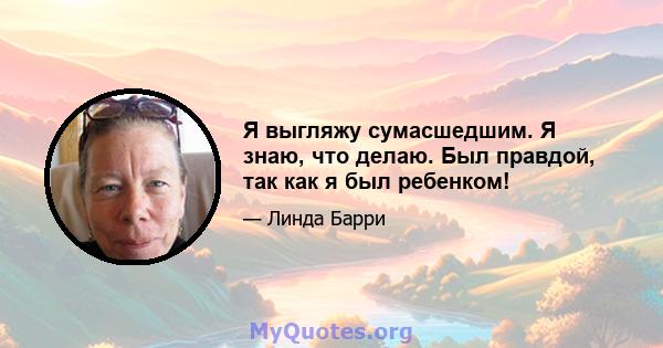 Я выгляжу сумасшедшим. Я знаю, что делаю. Был правдой, так как я был ребенком!